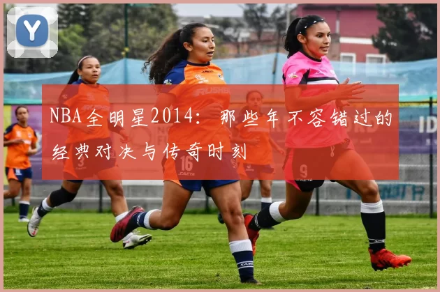 NBA全明星2014:那些年不容错过的经典对决与传奇时刻