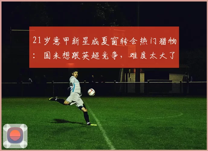 21岁意甲新星成夏窗转会热门猎物：国米想跟英超竞争，难度太大了_莱斯特拉_卡利亚里_那不勒斯