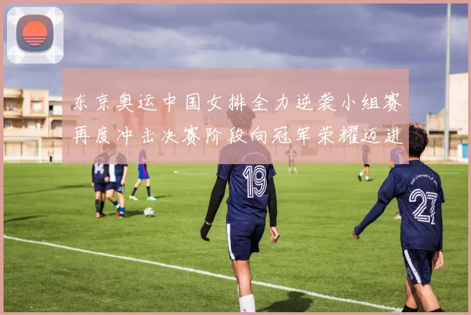 东京奥运中国女排全力逆袭小组赛再度冲击决赛阶段向冠军荣耀迈进