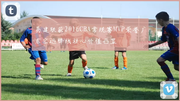 易建联获2016CBA常规赛MVP荣誉广东宏远锋线核心价值凸显