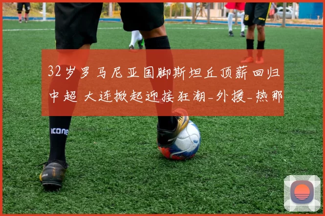 32岁罗马尼亚国脚斯坦丘顶薪回归中超 大连掀起迎接狂潮_外援_热那亚_机场