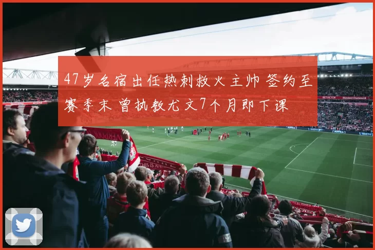 47岁名宿出任热刺救火主帅 签约至赛季末 曾执教尤文7个月即下课